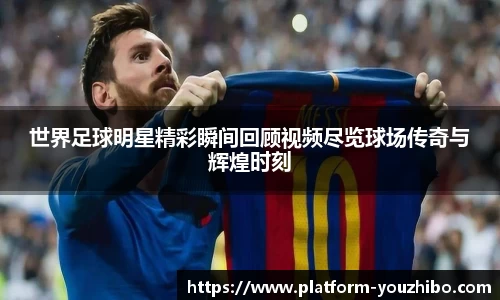 世界足球明星精彩瞬间回顾视频尽览球场传奇与辉煌时刻