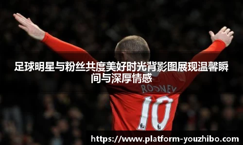 足球明星与粉丝共度美好时光背影图展现温馨瞬间与深厚情感