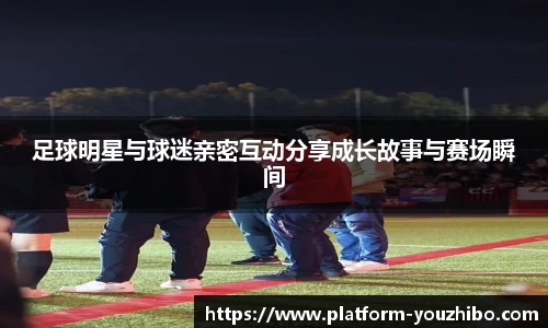 足球明星与球迷亲密互动分享成长故事与赛场瞬间